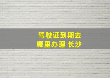 驾驶证到期去哪里办理 长沙